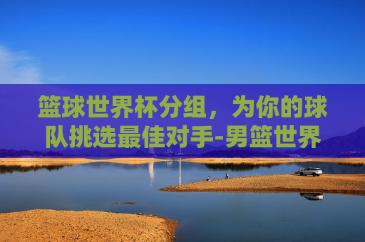 篮球世界杯分组,为你的球队挑选最佳对手-男篮世界杯分组规则 篮球世界杯分组,为你的球队挑选最佳对手-男篮世界杯分组规则