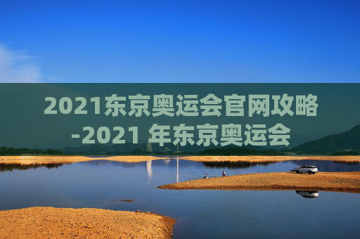 2021东京奥运会官网攻略-2021 年东京奥运会 2021东京奥运会官网攻略-2021 年东京奥运会