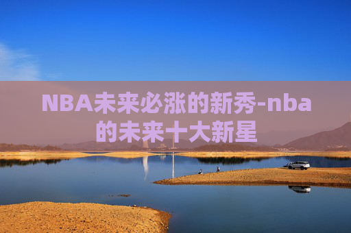 NBA未来必涨的新秀-nba的未来十大新星 NBA未来必涨的新秀-nba的未来十大新星