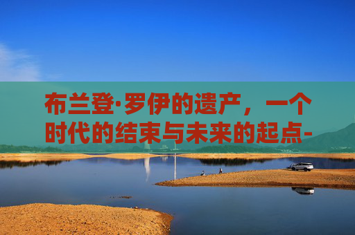 布兰登·罗伊的遗产,一个时代的结束与未来的起点-布兰登罗伊个人简介 布兰登·罗伊的遗产,一个时代的结束与未来的起点-布兰登罗伊个人简介