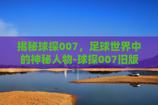 揭秘球探007,足球世界中的神秘人物-球探007旧版下载 揭秘球探007,足球世界中的神秘人物-球探007旧版下载