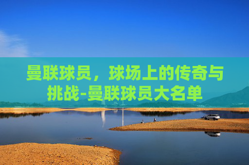 曼联球员,球场上的传奇与挑战-曼联球员大名单 曼联球员,球场上的传奇与挑战-曼联球员大名单