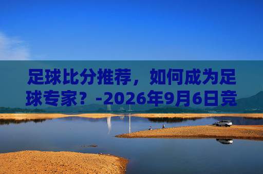足球比分推荐,如何成为足球专家?-2026年9月6日竞彩足球比分推荐 足球比分推荐,如何成为足球专家?-2026年9月6日竞彩足球比分推荐