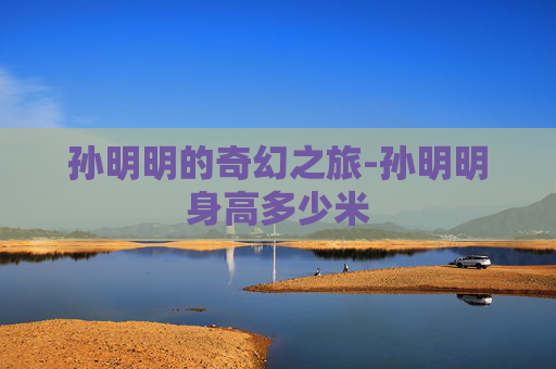 孙明明的奇幻之旅-孙明明身高多少米 孙明明的奇幻之旅-孙明明身高多少米