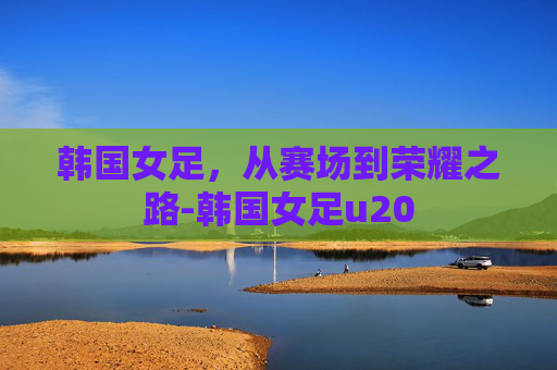 韩国女足,从赛场到荣耀之路-韩国女足u20 韩国女足,从赛场到荣耀之路-韩国女足u20