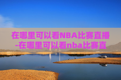在哪里可以看NBA比赛直播-在哪里可以看nba比赛直播回放 在哪里可以看NBA比赛直播-在哪里可以看nba比赛直播回放