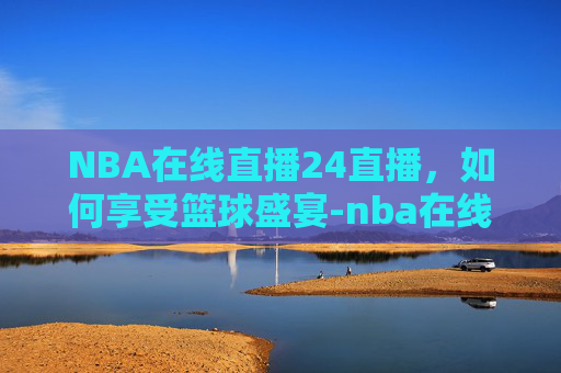 NBA在线直播24直播,如何享受篮球盛宴-nba在线直播高清免费直播24 NBA在线直播24直播,如何享受篮球盛宴-nba在线直播高清免费直播24