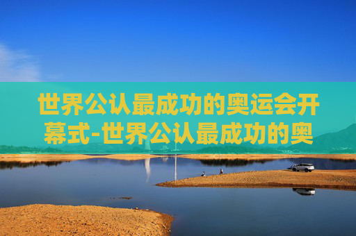 世界公认最成功的奥运会开幕式-世界公认最成功的奥运会开幕式是伦敦还是北京 世界公认最成功的奥运会开幕式-世界公认最成功的奥运会开幕式是伦敦还是北京