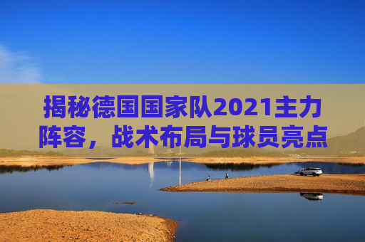 揭秘德国国家队2021主力阵容,战术布局与球员亮点-德国国家队名单公布 揭秘德国国家队2021主力阵容,战术布局与球员亮点-德国国家队名单公布