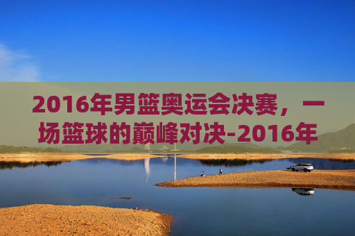 2016年男篮奥运会决赛,一场篮球的巅峰对决-2016年奥运男篮决赛中文解说 2016年男篮奥运会决赛,一场篮球的巅峰对决-2016年奥运男篮决赛中文解说