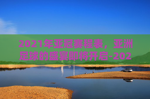 2021年亚冠赛程表,亚洲足球的盛宴即将开启-2021年亚冠冠军 2021年亚冠赛程表,亚洲足球的盛宴即将开启-2021年亚冠冠军