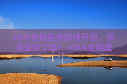 CBA全明星赛即将开启,你准备好了吗?-CBA全明星赛几号开打 CBA全明星赛即将开启,你准备好了吗?-CBA全明星赛几号开打