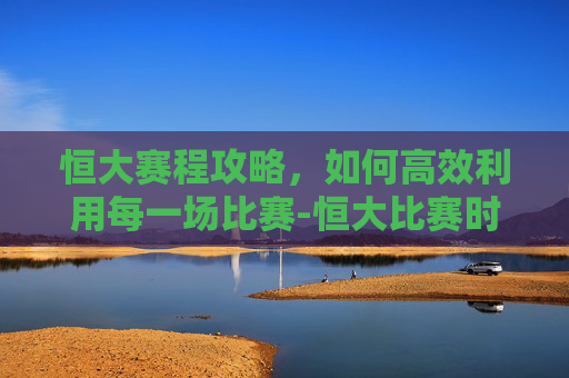 恒大赛程攻略,如何高效利用每一场比赛-恒大比赛时间 恒大赛程攻略,如何高效利用每一场比赛-恒大比赛时间