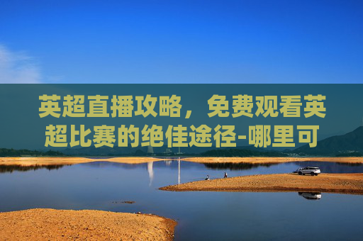 英超直播攻略,免费观看英超比赛的绝佳途径-哪里可以看免费英超直播的 英超直播攻略,免费观看英超比赛的绝佳途径-哪里可以看免费英超直播的