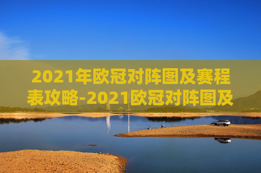 2021年欧冠对阵图及赛程表攻略-2021欧冠对阵图及赛程表格 2021年欧冠对阵图及赛程表攻略-2021欧冠对阵图及赛程表格