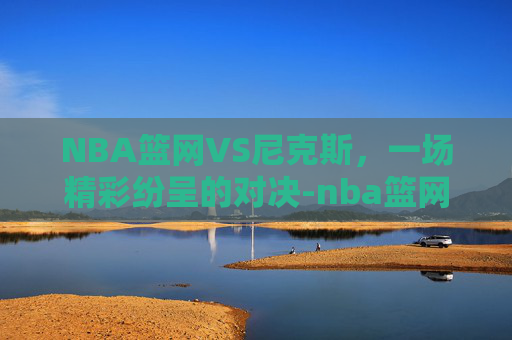 NBA篮网VS尼克斯,一场精彩纷呈的对决-nba篮网vs尼克斯.facca.中国 NBA篮网VS尼克斯,一场精彩纷呈的对决-nba篮网vs尼克斯.facca.中国