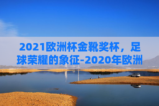 2021欧洲杯金靴奖杯,足球荣耀的象征-2020年欧洲杯金靴奖得主 2021欧洲杯金靴奖杯,足球荣耀的象征-2020年欧洲杯金靴奖得主
