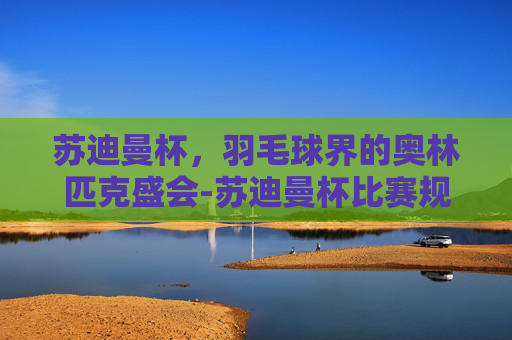 苏迪曼杯,羽毛球界的奥林匹克盛会-苏迪曼杯比赛规则详解 苏迪曼杯,羽毛球界的奥林匹克盛会-苏迪曼杯比赛规则详解
