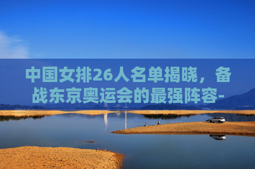 中国女排26人名单揭晓,备战东京奥运会的最强阵容-中国女排26人名单张常宁 中国女排26人名单揭晓,备战东京奥运会的最强阵容-中国女排26人名单张常宁