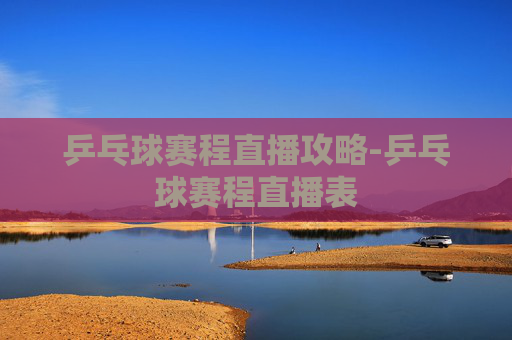 乒乓球赛程直播攻略-乒乓球赛程直播表 乒乓球赛程直播攻略-乒乓球赛程直播表