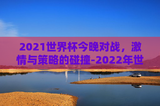 2021世界杯今晚对战,激情与策略的碰撞-2022年世界杯全场回放 2021世界杯今晚对战,激情与策略的碰撞-2022年世界杯全场回放