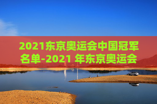 2021东京奥运会中国冠军名单-2021 年东京奥运会 2021东京奥运会中国冠军名单-2021 年东京奥运会