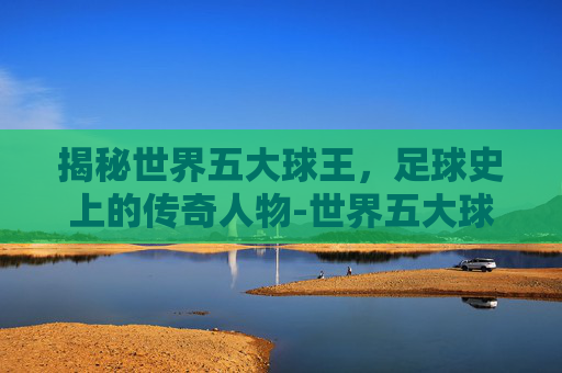 揭秘世界五大球王,足球史上的传奇人物-世界五大球王是谁 揭秘世界五大球王,足球史上的传奇人物-世界五大球王是谁