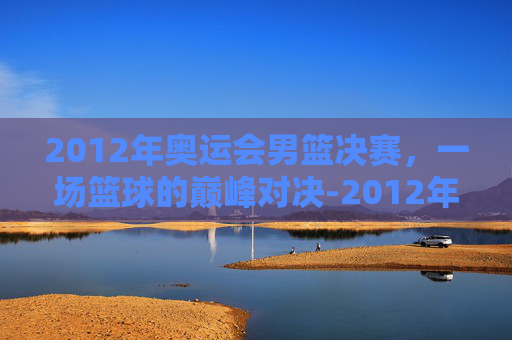 2012年奥运会男篮决赛,一场篮球的巅峰对决-2012年奥运会男篮决赛回放 2012年奥运会男篮决赛,一场篮球的巅峰对决-2012年奥运会男篮决赛回放