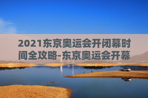 2021东京奥运会开闭幕时间全攻略-东京奥运会开幕式时间 2021东京奥运会开闭幕时间全攻略-东京奥运会开幕式时间