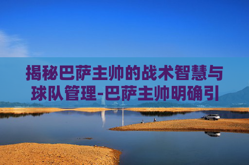揭秘巴萨主帅的战术智慧与球队管理-巴萨主帅明确引援计划 揭秘巴萨主帅的战术智慧与球队管理-巴萨主帅明确引援计划