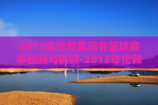 2012年伦敦奥运会篮球赛事回顾与前瞻-2012年伦敦奥运会篮球比赛 2012年伦敦奥运会篮球赛事回顾与前瞻-2012年伦敦奥运会篮球比赛