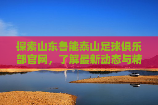 探索山东鲁能泰山足球俱乐部官网,了解最新动态与精彩瞬间-山东鲁能泰山足球队官网 探索山东鲁能泰山足球俱乐部官网,了解最新动态与精彩瞬间-山东鲁能泰山足球队官网