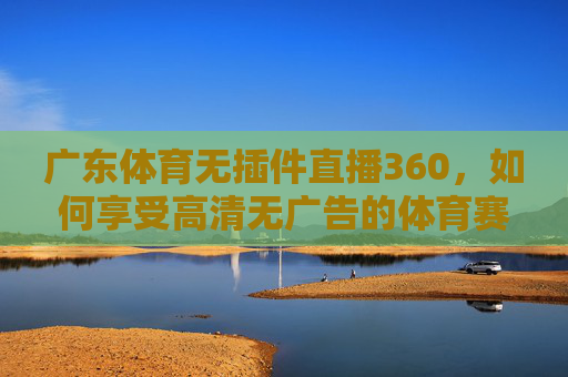 广东体育无插件直播360,如何享受高清无广告的体育赛事体验-广东体育无插件直播360下载 广东体育无插件直播360,如何享受高清无广告的体育赛事体验-广东体育无插件直播360下载