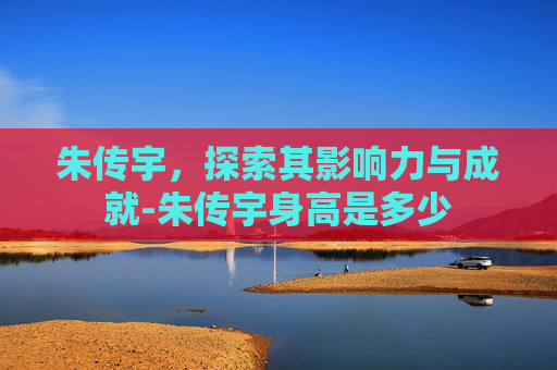 朱传宇,探索其影响力与成就-朱传宇身高是多少 朱传宇,探索其影响力与成就-朱传宇身高是多少