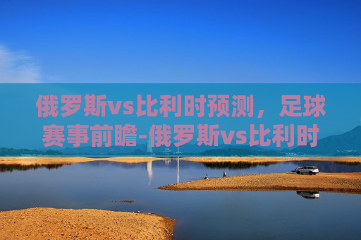 俄罗斯vs比利时预测,足球赛事前瞻-俄罗斯vs比利时预测比分 俄罗斯vs比利时预测,足球赛事前瞻-俄罗斯vs比利时预测比分