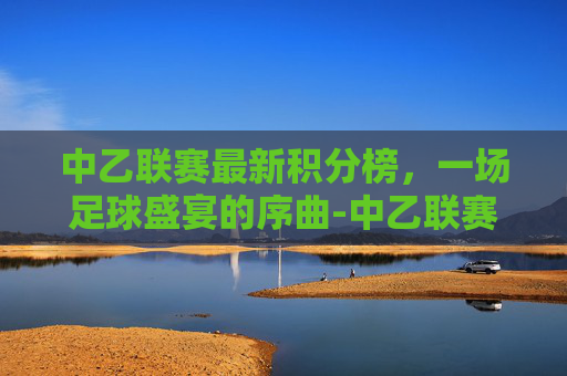 中乙联赛最新积分榜,一场足球盛宴的序曲-中乙联赛最新积分榜南区 中乙联赛最新积分榜,一场足球盛宴的序曲-中乙联赛最新积分榜南区