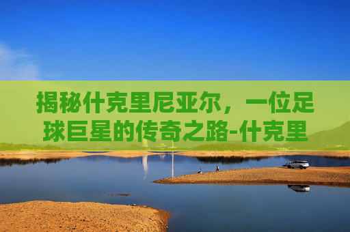 揭秘什克里尼亚尔,一位足球巨星的传奇之路-什克里尼亚尔号码 揭秘什克里尼亚尔,一位足球巨星的传奇之路-什克里尼亚尔号码