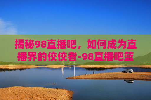 揭秘98直播吧,如何成为直播界的佼佼者-98直播吧篮球 揭秘98直播吧,如何成为直播界的佼佼者-98直播吧篮球