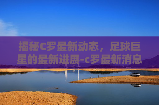 揭秘C罗最新动态,足球巨星的最新进展-c罗最新消息比赛 揭秘C罗最新动态,足球巨星的最新进展-c罗最新消息比赛