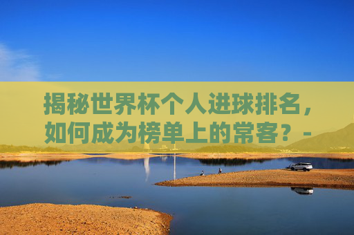 揭秘世界杯个人进球排名,如何成为榜单上的常客?-世界杯个人进球排名榜 揭秘世界杯个人进球排名,如何成为榜单上的常客?-世界杯个人进球排名榜