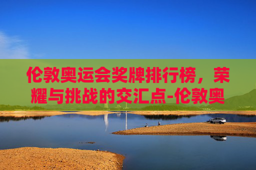 伦敦奥运会奖牌排行榜,荣耀与挑战的交汇点-伦敦奥运会奖牌排行榜第几 伦敦奥运会奖牌排行榜,荣耀与挑战的交汇点-伦敦奥运会奖牌排行榜第几