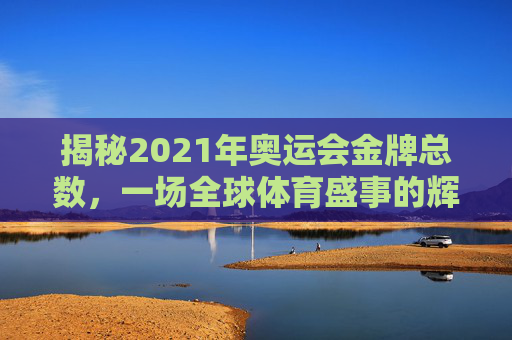 揭秘2021年奥运会金牌总数,一场全球体育盛事的辉煌成就-2021年奥运会金牌榜 揭秘2021年奥运会金牌总数,一场全球体育盛事的辉煌成就-2021年奥运会金牌榜