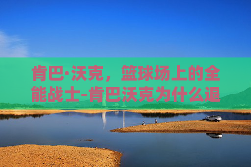 肯巴·沃克,篮球场上的全能战士-肯巴沃克为什么退役 肯巴·沃克,篮球场上的全能战士-肯巴沃克为什么退役