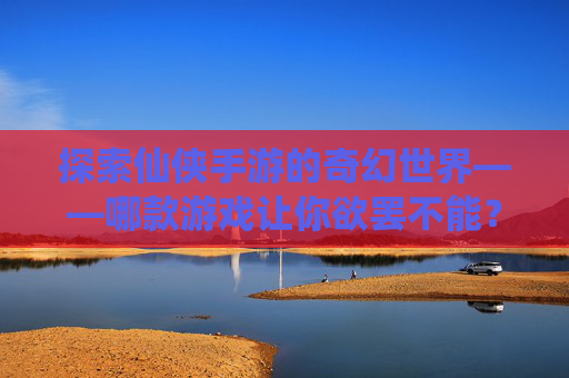 探索仙侠手游的奇幻世界——哪款游戏让你欲罢不能？-比较好玩的仙侠手游有哪些