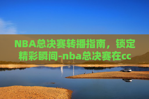 NBA总决赛转播指南,锁定精彩瞬间-nba总决赛在cctv5 NBA总决赛转播指南,锁定精彩瞬间-nba总决赛在cctv5