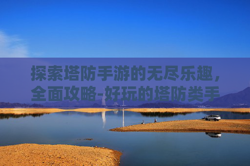 探索塔防手游的无尽乐趣，全面攻略-好玩的塔防类手游推荐