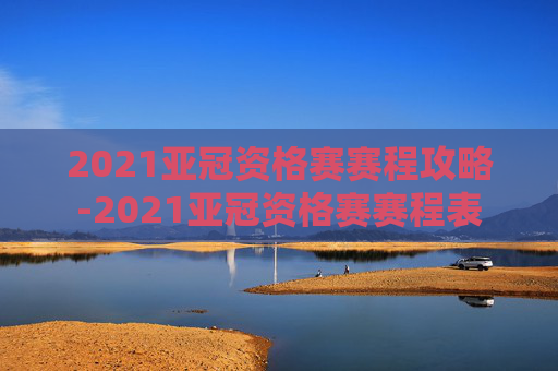 2021亚冠资格赛赛程攻略-2021亚冠资格赛赛程表 2021亚冠资格赛赛程攻略-2021亚冠资格赛赛程表