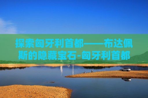 探索匈牙利首都——布达佩斯的隐藏宝石-匈牙利首都布达佩斯 探索匈牙利首都——布达佩斯的隐藏宝石-匈牙利首都布达佩斯