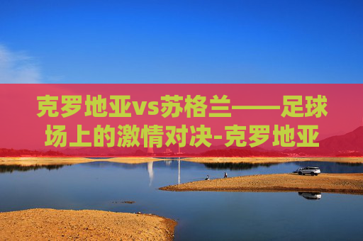 克罗地亚vs苏格兰——足球场上的激情对决-克罗地亚vs英格兰测比分 克罗地亚vs苏格兰——足球场上的激情对决-克罗地亚vs英格兰测比分