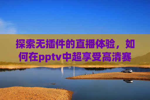 探索无插件的直播体验,如何在pptv中超享受高清赛事-pptv中超直播免费 探索无插件的直播体验,如何在pptv中超享受高清赛事-pptv中超直播免费